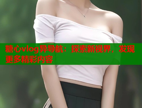 糖心vlog异导航：探索新视界，发现更多精彩内容