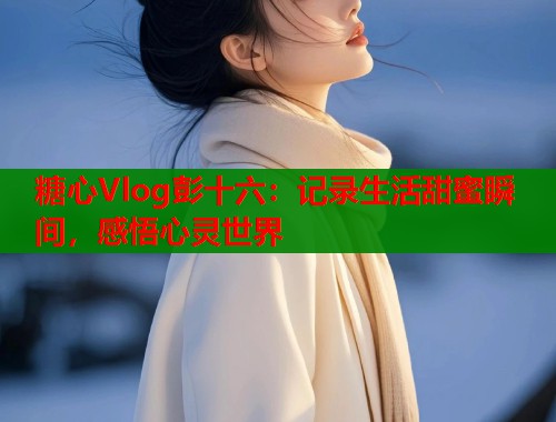 糖心Vlog彭十六：记录生活甜蜜瞬间，感悟心灵世界