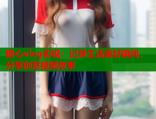 糖心vlog影视：记录生活美好瞬间，分享创意视频故事