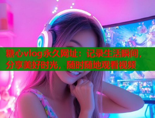 糖心vlog永久网址：记录生活瞬间，分享美好时光，随时随地观看视频