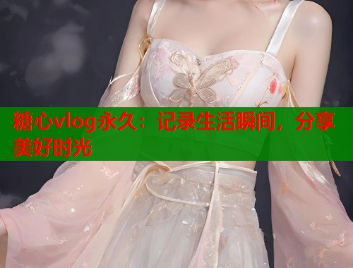 糖心vlog永久：记录生活瞬间，分享美好时光
