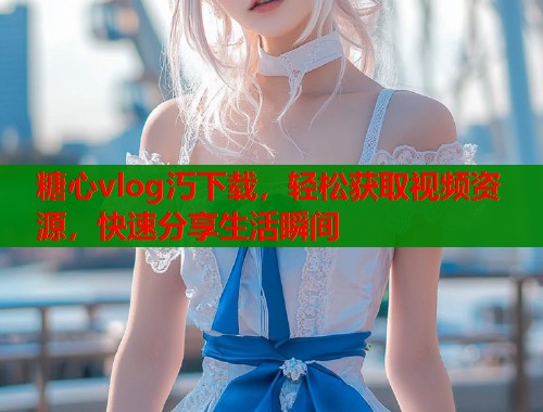 糖心vlog汅下载，轻松获取视频资源，快速分享生活瞬间  第2张