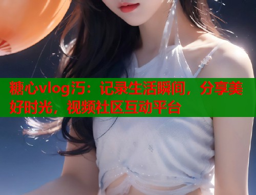 糖心vlog汅：记录生活瞬间，分享美好时光，视频社区互动平台