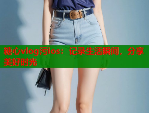 糖心vlog污ios：记录生活瞬间，分享美好时光