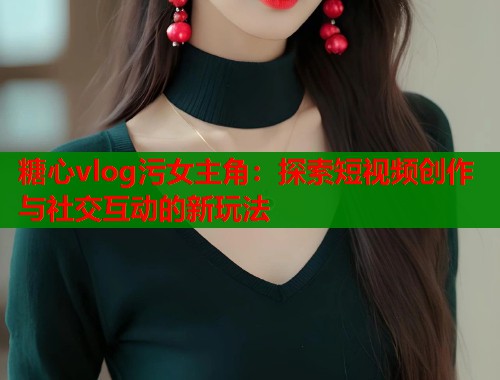 糖心vlog污女主角：探索短视频创作与社交互动的新玩法