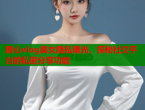 糖心vlog美女隐私曝光，探秘社交平台的私密分享功能  第2张