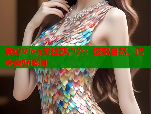糖心Vlog美杜莎户外：探索自然，记录美好瞬间