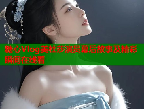糖心Vlog美杜莎演员幕后故事及精彩瞬间在线看