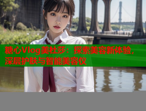 糖心Vlog美杜莎：探索美容新体验，深层护肤与智能美容仪