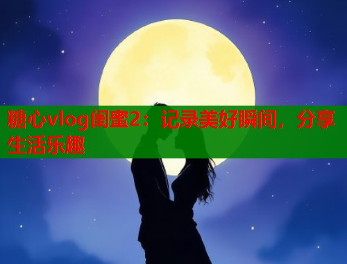 糖心vlog闺蜜2：记录美好瞬间，分享生活乐趣