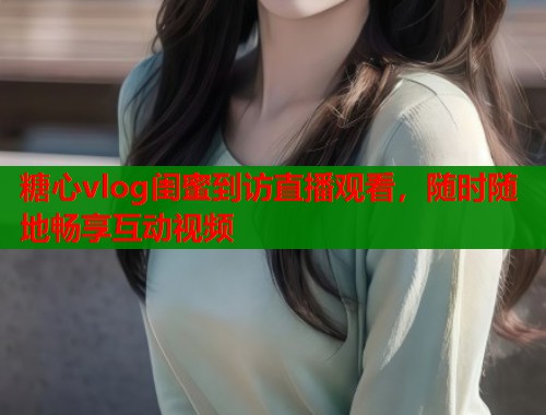 糖心vlog闺蜜到访直播观看，随时随地畅享互动视频