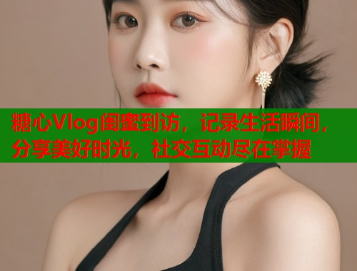 糖心Vlog闺蜜到访，记录生活瞬间，分享美好时光，社交互动尽在掌握