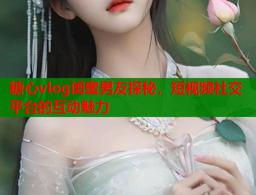 糖心vlog闺蜜男友探秘，短视频社交平台的互动魅力