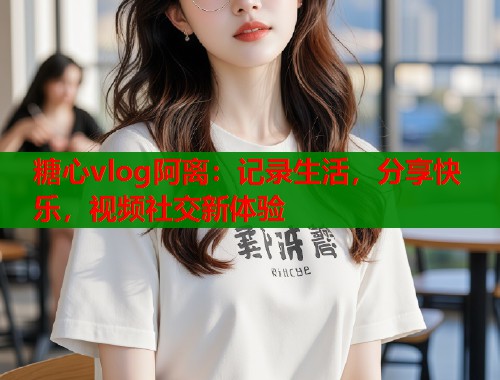 糖心vlog阿离：记录生活，分享快乐，视频社交新体验