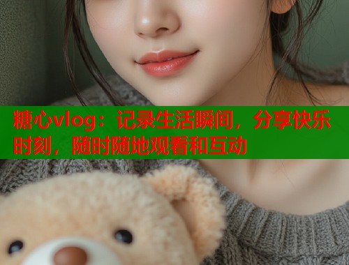 糖心vlog：记录生活瞬间，分享快乐时刻，随时随地观看和互动