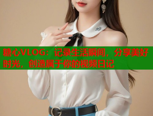 糖心VLOG：记录生活瞬间，分享美好时光，创造属于你的视频日记  第2张