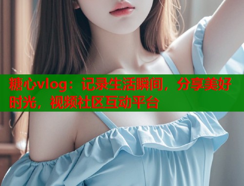 糖心vlog：记录生活瞬间，分享美好时光，视频社区互动平台