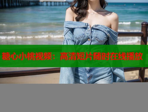 糖心小桃视频：高清短片随时在线播放