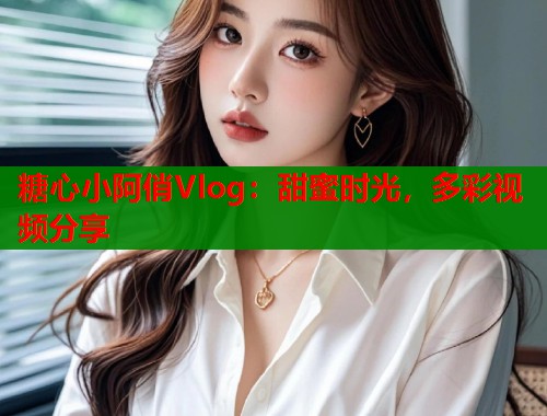 糖心小阿俏Vlog：甜蜜时光，多彩视频分享
