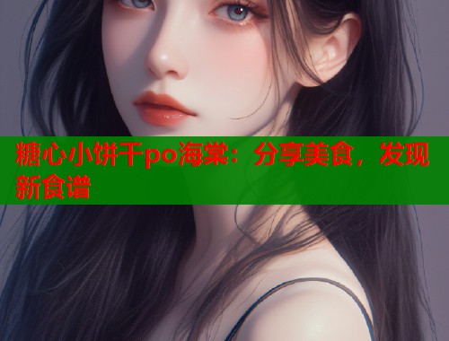 糖心小饼干po海棠：分享美食，发现新食谱
