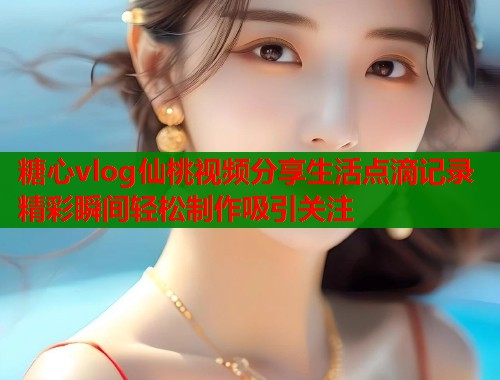 糖心vlog仙桃视频分享生活点滴记录精彩瞬间轻松制作吸引关注  第2张