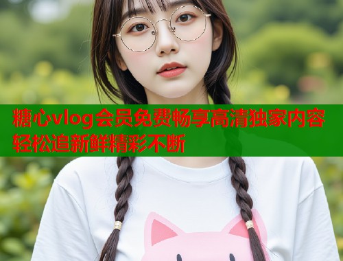 糖心vlog会员免费畅享高清独家内容轻松追新鲜精彩不断