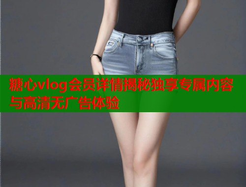 糖心vlog会员详情揭秘独享专属内容与高清无广告体验