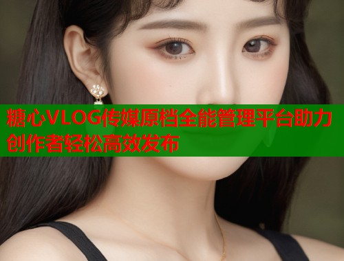 糖心VLOG传媒原档全能管理平台助力创作者轻松高效发布