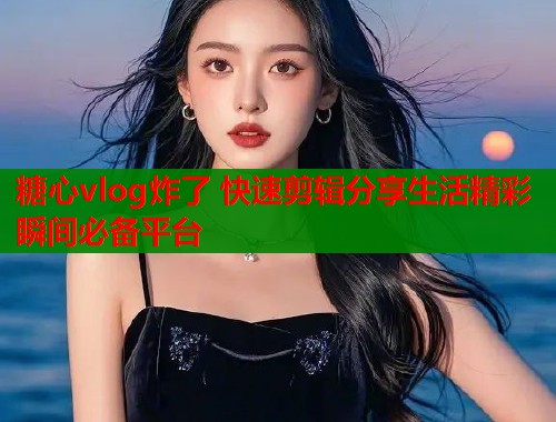 糖心vlog炸了 快速剪辑分享生活精彩瞬间必备平台