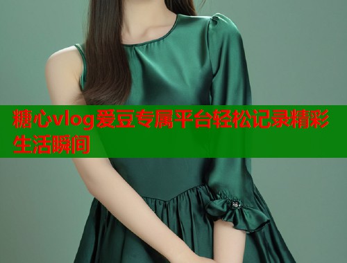 糖心vlog爱豆专属平台轻松记录精彩生活瞬间