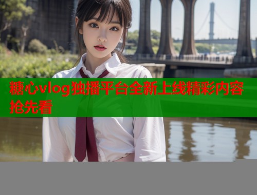 糖心vlog独播平台全新上线精彩内容抢先看