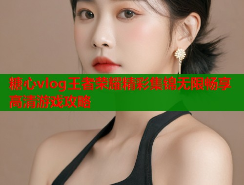 糖心vlog王者荣耀精彩集锦无限畅享高清游戏攻略