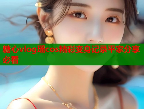 糖心vlog瑶cos精彩变身记录平家分享必看
