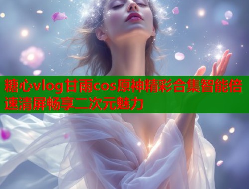 糖心vlog甘雨cos原神精彩合集智能倍速清屏畅享二次元魅力  第1张