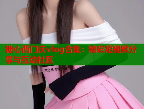糖心西门庆vlog合集：精彩短视频分享与互动社区