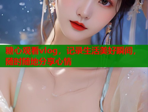 糖心观看vlog，记录生活美好瞬间，随时随地分享心情