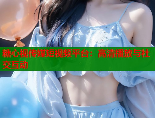 糖心视传媒短视频平台：高清播放与社交互动