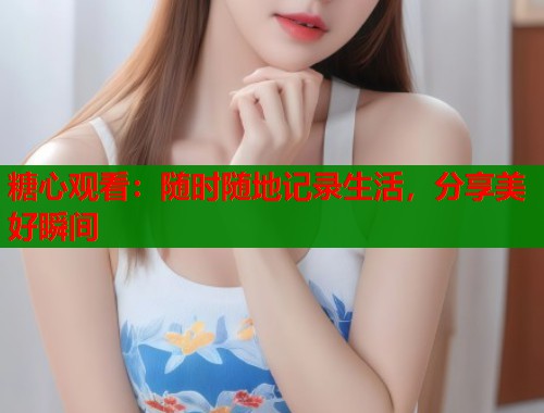糖心观看：随时随地记录生活，分享美好瞬间