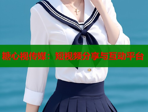 糖心视传媒：短视频分享与互动平台