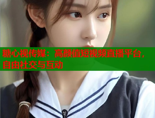 糖心视传媒：高颜值短视频直播平台，自由社交与互动