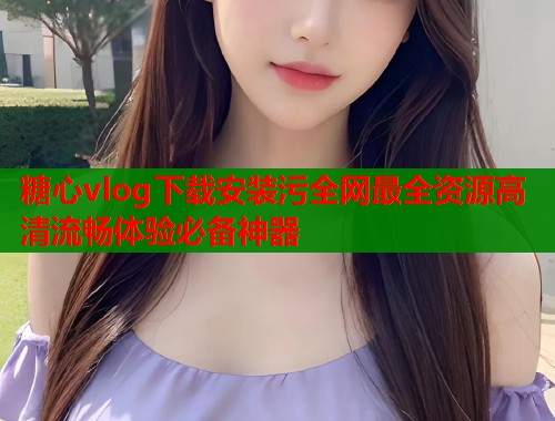 糖心vlog下载安装污全网最全资源高清流畅体验必备神器