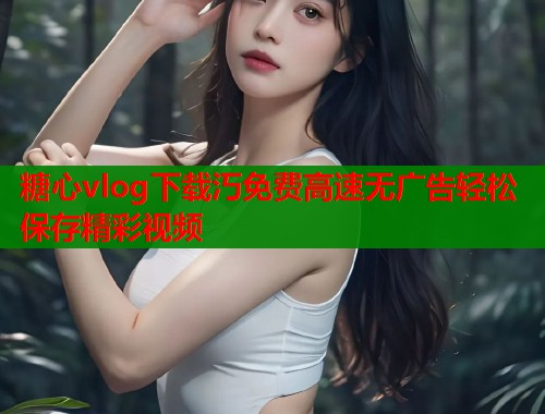 糖心vlog下载汅免费高速无广告轻松保存精彩视频