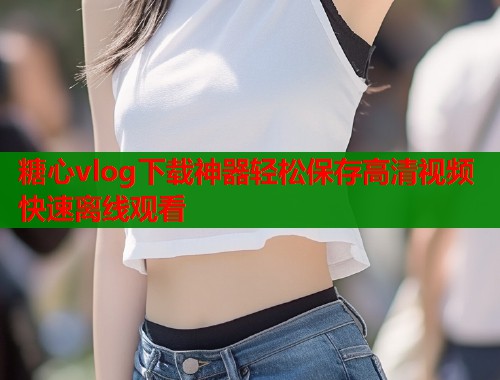 糖心vlog下载神器轻松保存高清视频快速离线观看  第2张