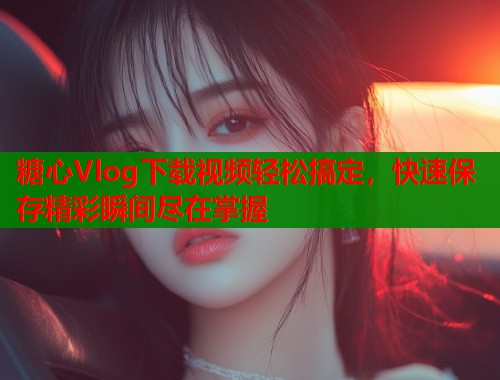糖心Vlog下载视频轻松搞定，快速保存精彩瞬间尽在掌握