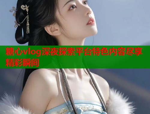 糖心vlog深夜探索平台特色内容尽享精彩瞬间