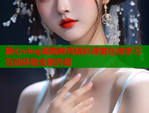 糖心vlog湖南教育精彩课堂在线学习互动体验全新升级