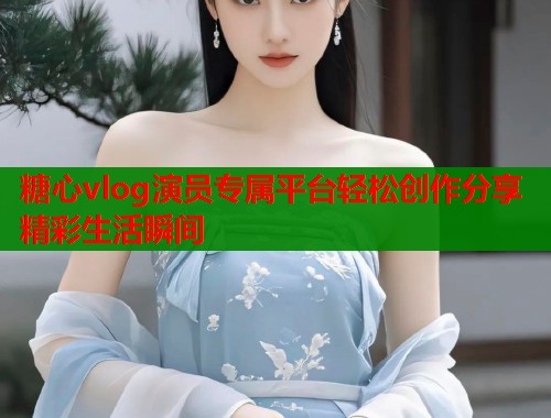 糖心vlog演员专属平台轻松创作分享精彩生活瞬间