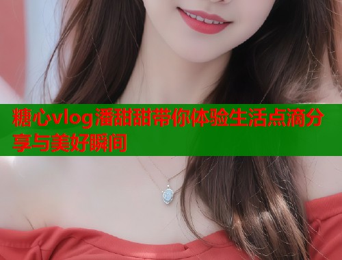 糖心vlog潘甜甜带你体验生活点滴分享与美好瞬间