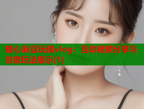 糖心麻豆玩偶vlog：互动视频分享与创意玩法展示(1)  第2张