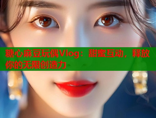 糖心麻豆玩偶Vlog：甜蜜互动，释放你的无限创造力